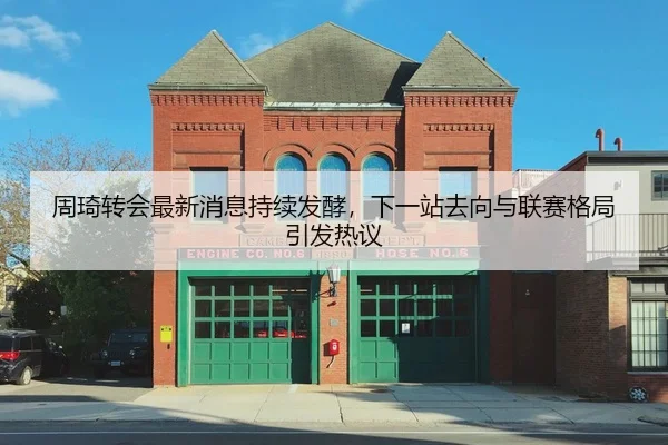 周琦转会最新消息持续发酵，下一站去向与联赛格局引发热议
